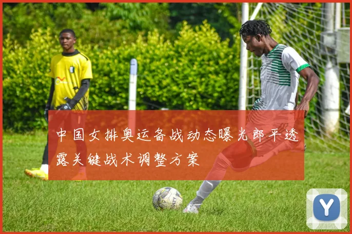 中国女排奥运备战动态曝光郎平透露关键战术调整方案