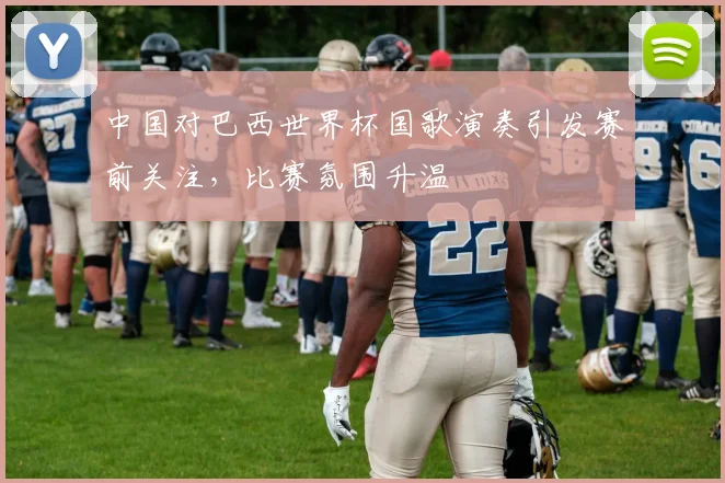 中国对巴西世界杯国歌演奏引发赛前关注，比赛氛围升温