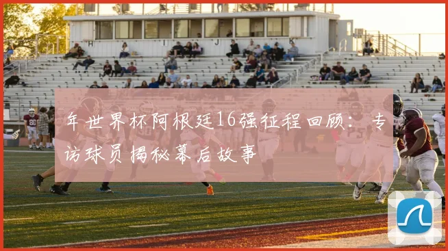 年世界杯阿根廷16强征程回顾：专访球员揭秘幕后故事