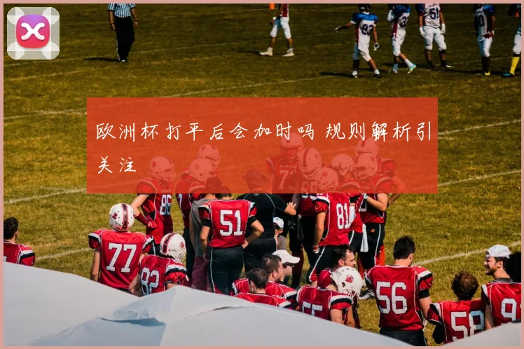 欧洲杯打平后会加时吗 规则解析引关注