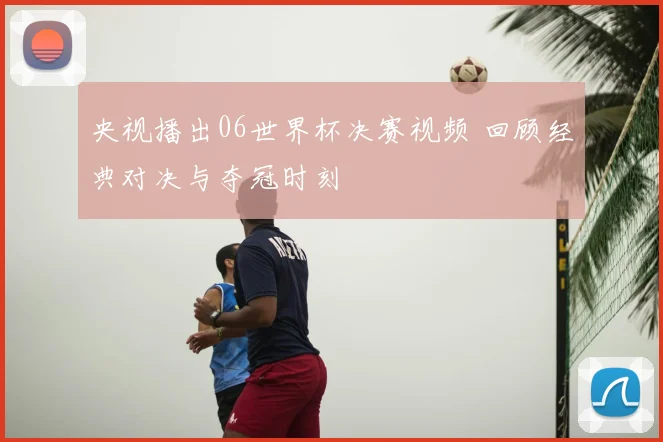 央视播出06世界杯决赛视频 回顾经典对决与夺冠时刻