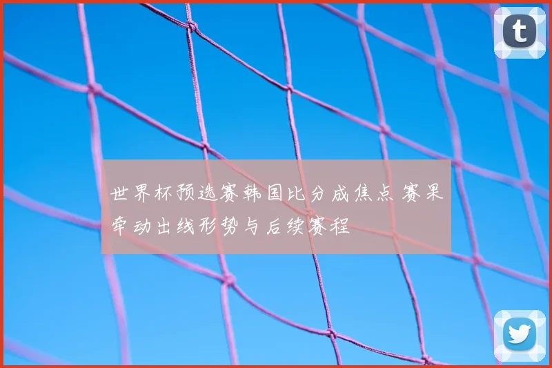世界杯预选赛韩国比分成焦点 赛果牵动出线形势与后续赛程