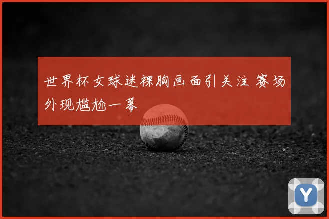 世界杯女球迷裸胸画面引关注 赛场外现尴尬一幕
