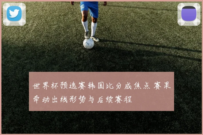 世界杯预选赛韩国比分成焦点 赛果牵动出线形势与后续赛程