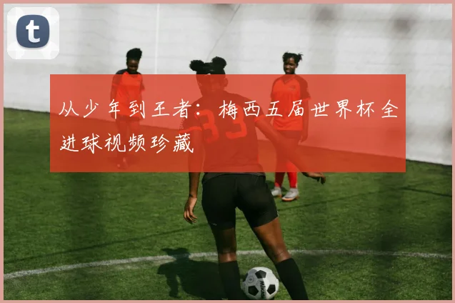 从少年到王者：梅西五届世界杯全进球视频珍藏