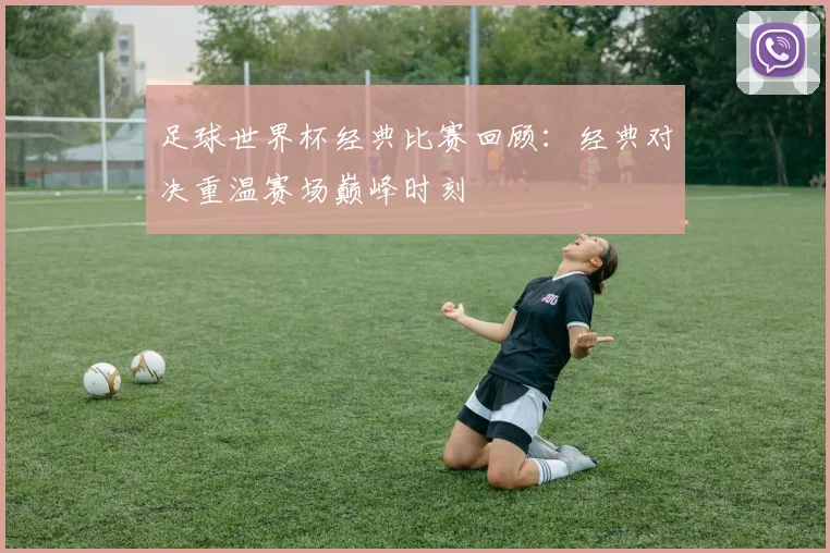 足球世界杯经典比赛回顾:经典对决重温赛场巅峰时刻