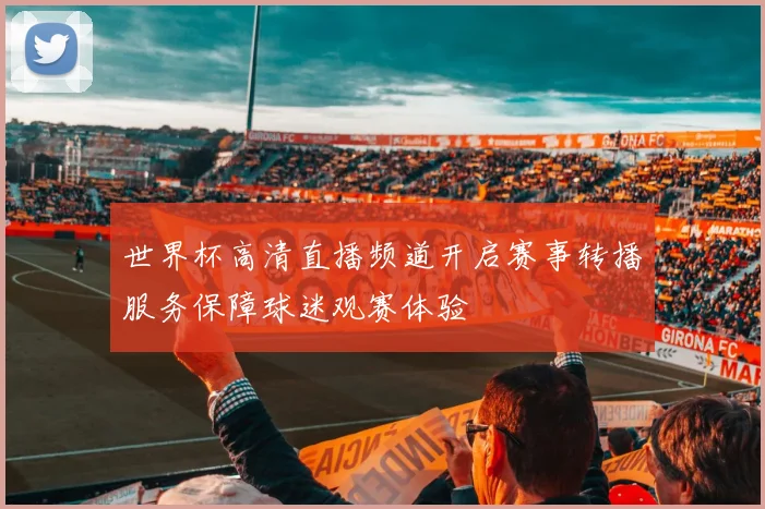 世界杯高清直播频道开启赛事转播服务保障球迷观赛体验