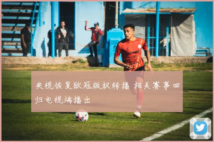 央视恢复欧冠版权转播 相关赛事回归电视端播出