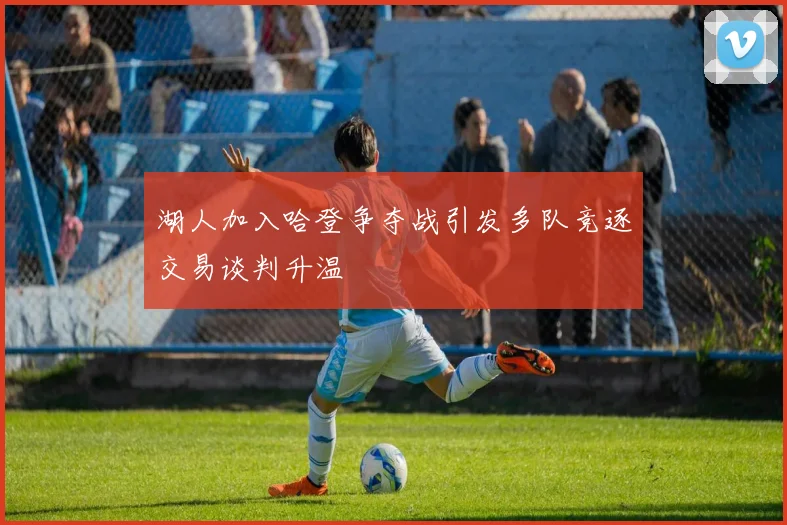 湖人加入哈登争夺战引发多队竞逐交易谈判升温
