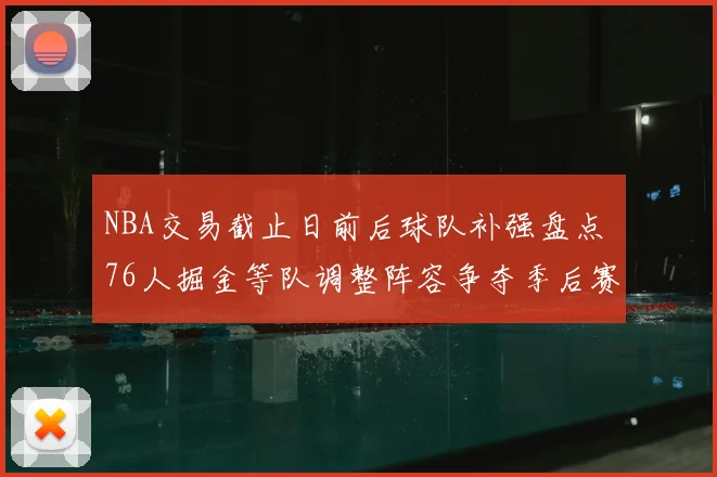 NBA交易截止日前后球队补强盘点 76人掘金等队调整阵容争夺季后赛优势
