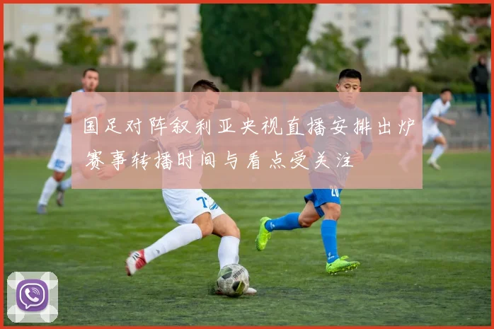 国足对阵叙利亚央视直播安排出炉 赛事转播时间与看点受关注