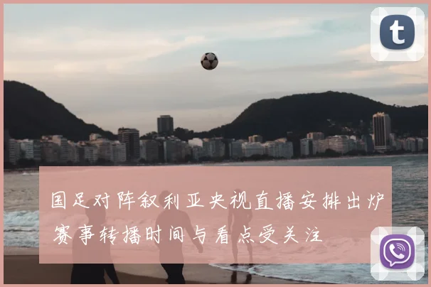 国足对阵叙利亚央视直播安排出炉 赛事转播时间与看点受关注