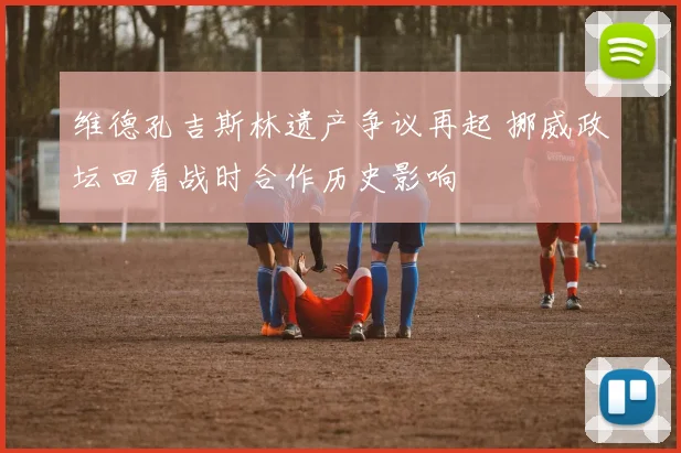 维德孔吉斯林遗产争议再起 挪威政坛回看战时合作历史影响