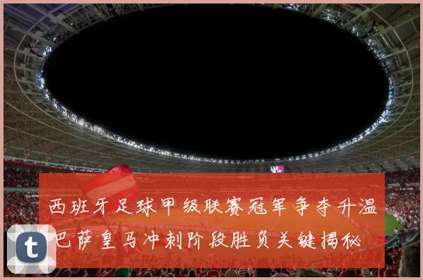 西班牙足球甲级联赛冠军争夺升温 巴萨皇马冲刺阶段胜负关键揭秘