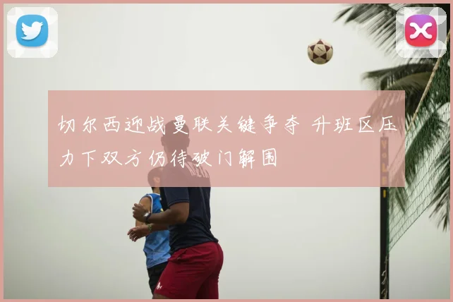 切尔西迎战曼联关键争夺 升班区压力下双方仍待破门解围