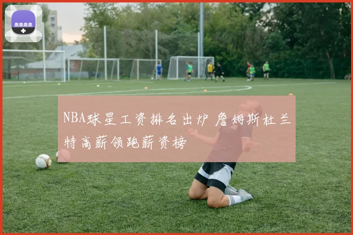 NBA球星工资排名出炉 詹姆斯杜兰特高薪领跑薪资榜