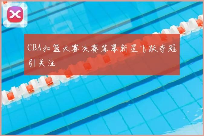 CBA扣篮大赛决赛落幕新星飞跃夺冠引关注