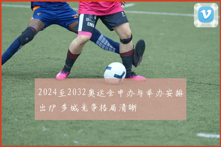 2024至2032奥运会申办与举办安排出炉 多城竞争格局清晰