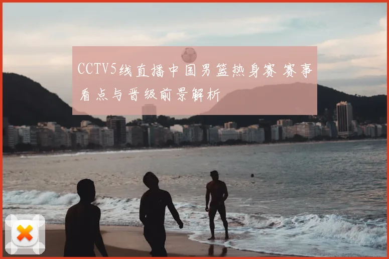 CCTV5线直播中国男篮热身赛 赛事看点与晋级前景解析