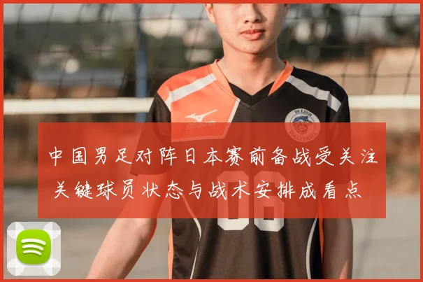中国男足对阵日本赛前备战受关注 关键球员状态与战术安排成看点