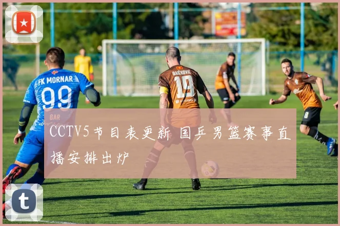 CCTV5节目表更新 国乒男篮赛事直播安排出炉