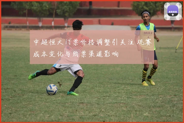 中超恒大门票价格调整引关注 观赛成本变化与购票渠道影响