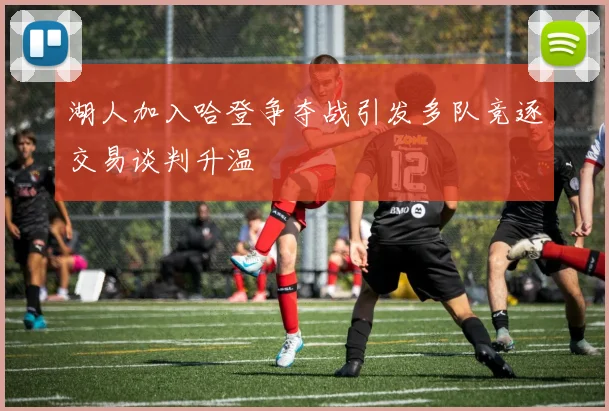 湖人加入哈登争夺战引发多队竞逐交易谈判升温