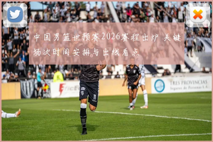 中国男篮世预赛2026赛程出炉 关键场次时间安排与出线看点