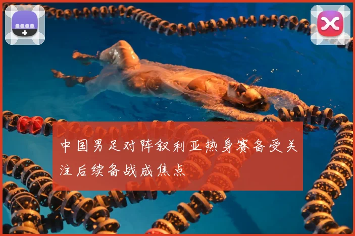 中国男足对阵叙利亚热身赛备受关注后续备战成焦点