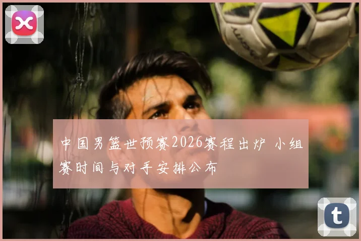 中国男篮世预赛2026赛程出炉 小组赛时间与对手安排公布