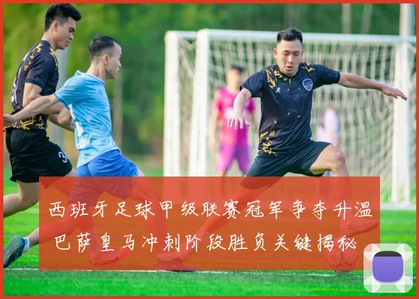 西班牙足球甲级联赛冠军争夺升温 巴萨皇马冲刺阶段胜负关键揭秘