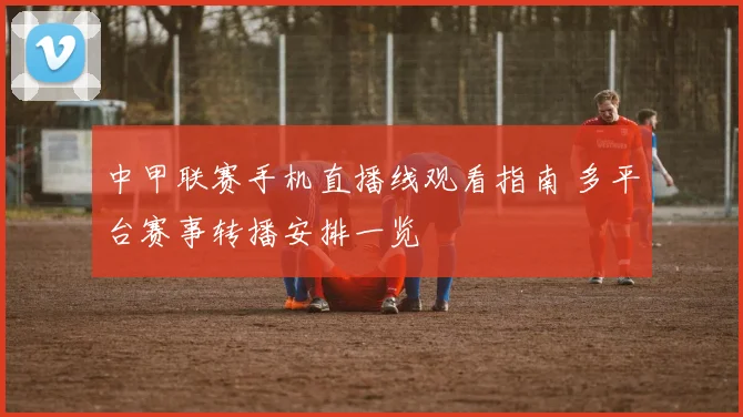 中甲联赛手机直播线观看指南 多平台赛事转播安排一览