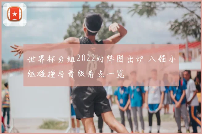 世界杯分组2022对阵图出炉 八强小组碰撞与晋级看点一览