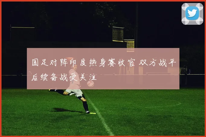 国足对阵印度热身赛收官 双方战平后续备战受关注