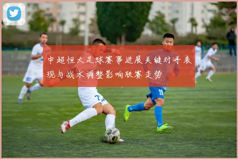 中超恒大足球赛事进展关键对手表现与战术调整影响联赛走势