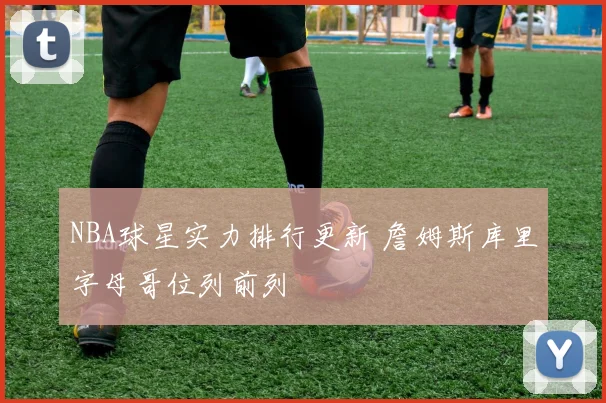 NBA球星实力排行更新 詹姆斯库里字母哥位列前列