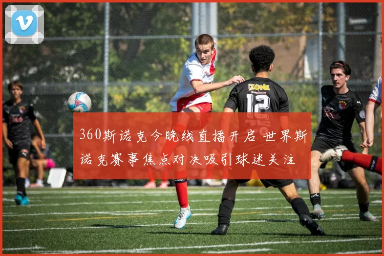 360斯诺克今晚线直播开启 世界斯诺克赛事焦点对决吸引球迷关注