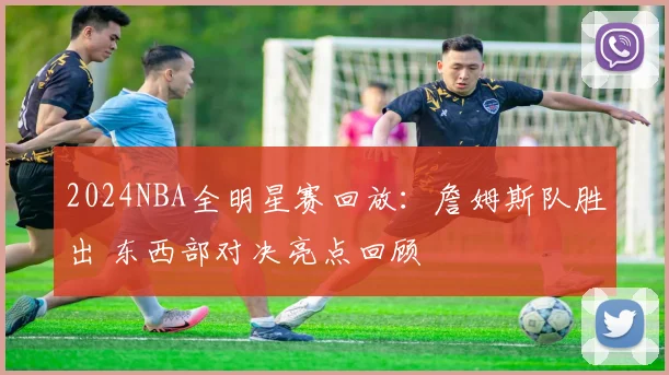 2024NBA全明星赛回放：詹姆斯队胜出 东西部对决亮点回顾