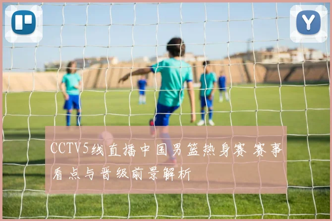 CCTV5线直播中国男篮热身赛 赛事看点与晋级前景解析
