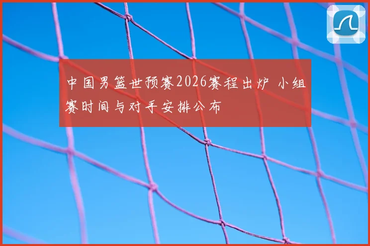 中国男篮世预赛2026赛程出炉 小组赛时间与对手安排公布