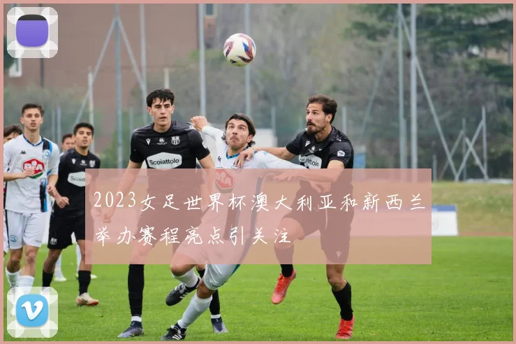 2023女足世界杯澳大利亚和新西兰举办赛程亮点引关注