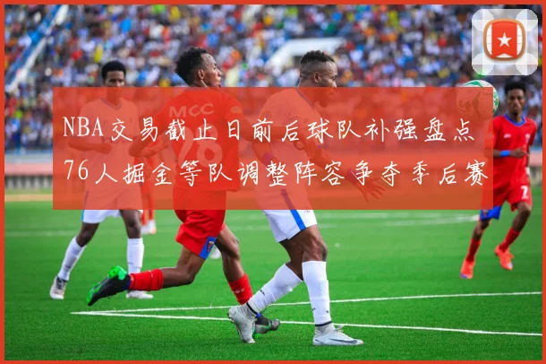 NBA交易截止日前后球队补强盘点 76人掘金等队调整阵容争夺季后赛优势