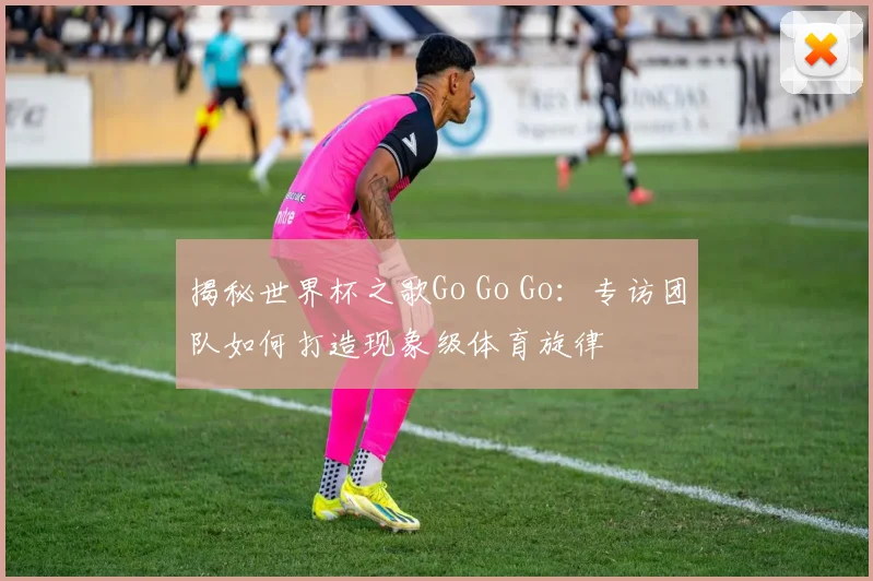 揭秘世界杯之歌Go Go Go:专访团队如何打造现象级体育旋律