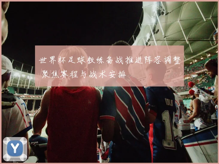 世界杯足球教练备战推进阵容调整 聚焦赛程与战术安排