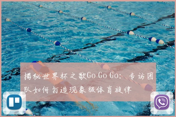 揭秘世界杯之歌Go Go Go：专访团队如何打造现象级体育旋律