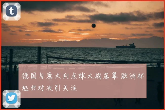 德国与意大利点球大战落幕 欧洲杯经典对决引关注