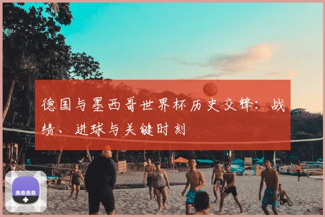 德国与墨西哥世界杯历史交锋:战绩、进球与关键时刻