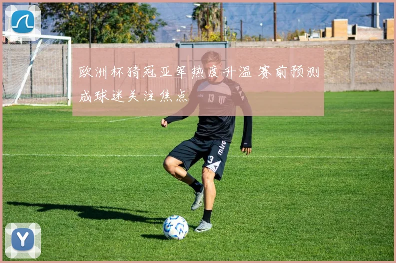 欧洲杯猜冠亚军热度升温 赛前预测成球迷关注焦点