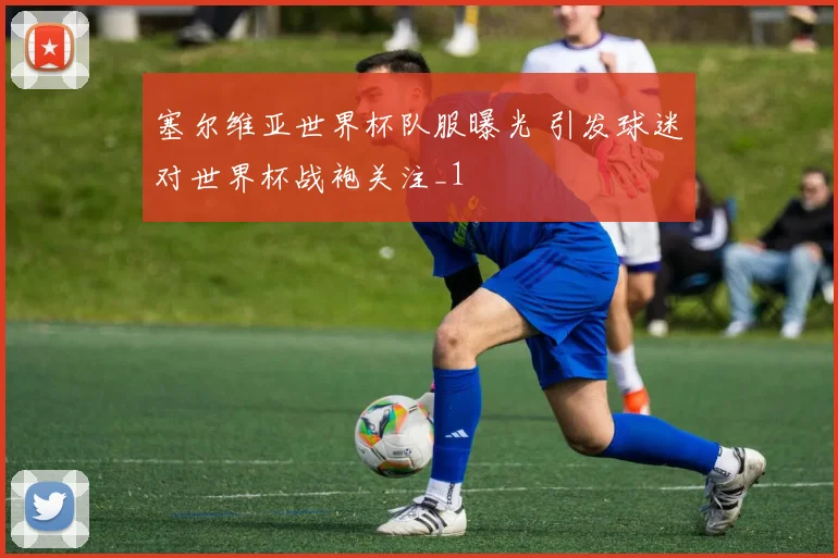 塞尔维亚世界杯队服曝光 引发球迷对世界杯战袍关注_1